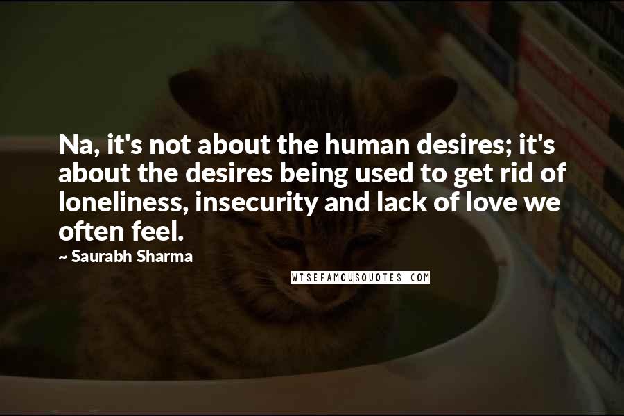 Saurabh Sharma Quotes: Na, it's not about the human desires; it's about the desires being used to get rid of loneliness, insecurity and lack of love we often feel.