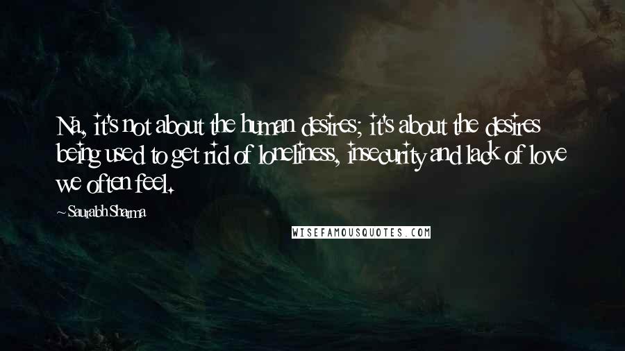 Saurabh Sharma Quotes: Na, it's not about the human desires; it's about the desires being used to get rid of loneliness, insecurity and lack of love we often feel.