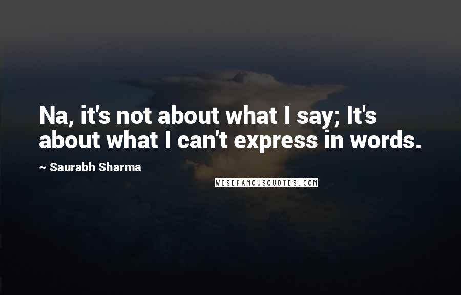 Saurabh Sharma Quotes: Na, it's not about what I say; It's about what I can't express in words.