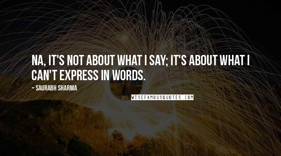 Saurabh Sharma Quotes: Na, it's not about what I say; It's about what I can't express in words.