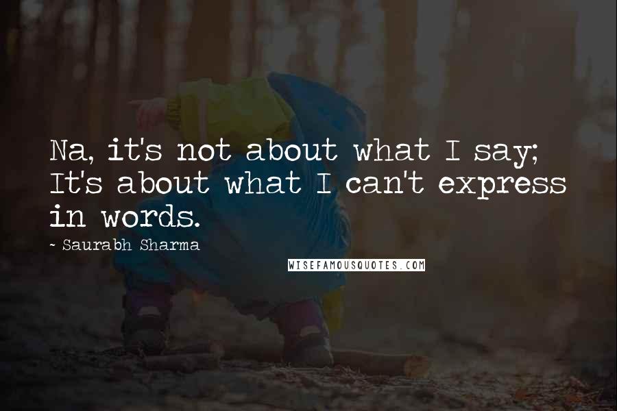 Saurabh Sharma Quotes: Na, it's not about what I say; It's about what I can't express in words.