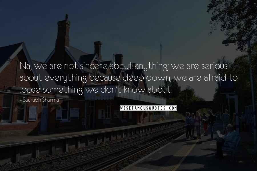 Saurabh Sharma Quotes: Na, we are not sincere about anything; we are serious about everything because deep down, we are afraid to loose something we don't know about.