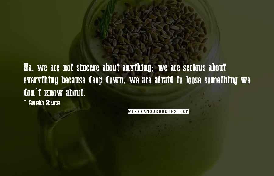 Saurabh Sharma Quotes: Na, we are not sincere about anything; we are serious about everything because deep down, we are afraid to loose something we don't know about.