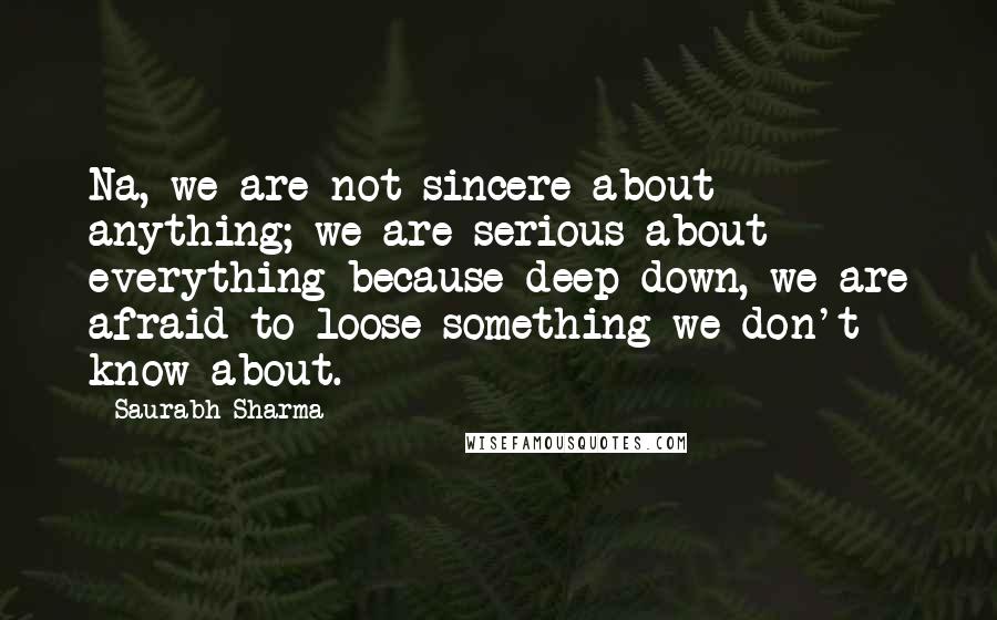 Saurabh Sharma Quotes: Na, we are not sincere about anything; we are serious about everything because deep down, we are afraid to loose something we don't know about.