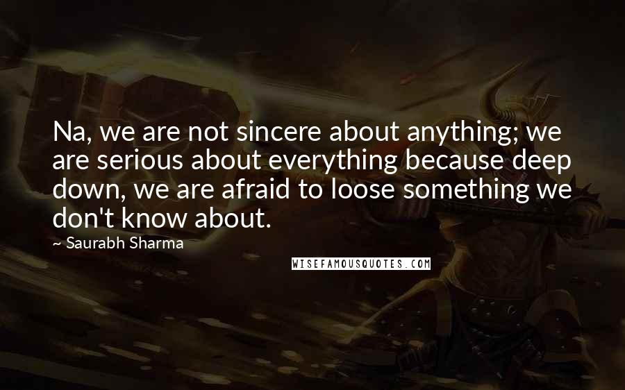 Saurabh Sharma Quotes: Na, we are not sincere about anything; we are serious about everything because deep down, we are afraid to loose something we don't know about.
