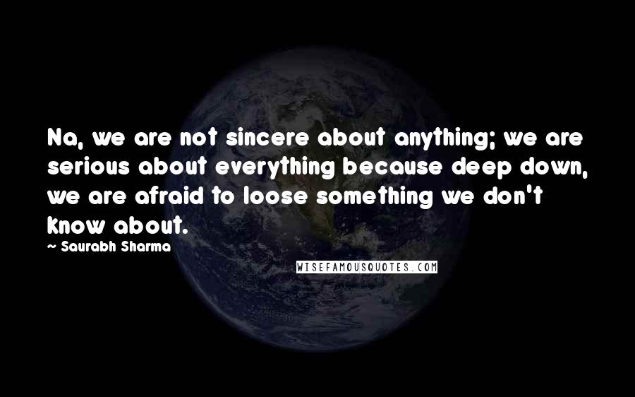 Saurabh Sharma Quotes: Na, we are not sincere about anything; we are serious about everything because deep down, we are afraid to loose something we don't know about.