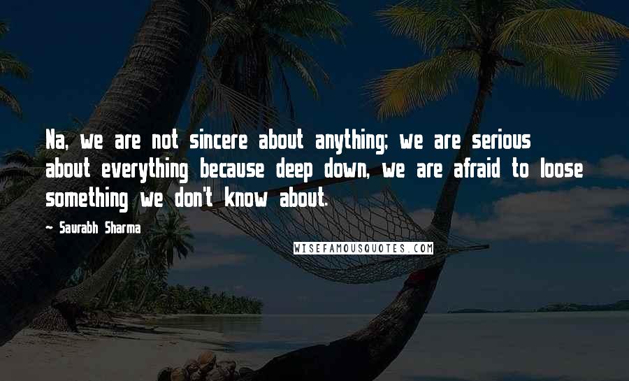 Saurabh Sharma Quotes: Na, we are not sincere about anything; we are serious about everything because deep down, we are afraid to loose something we don't know about.