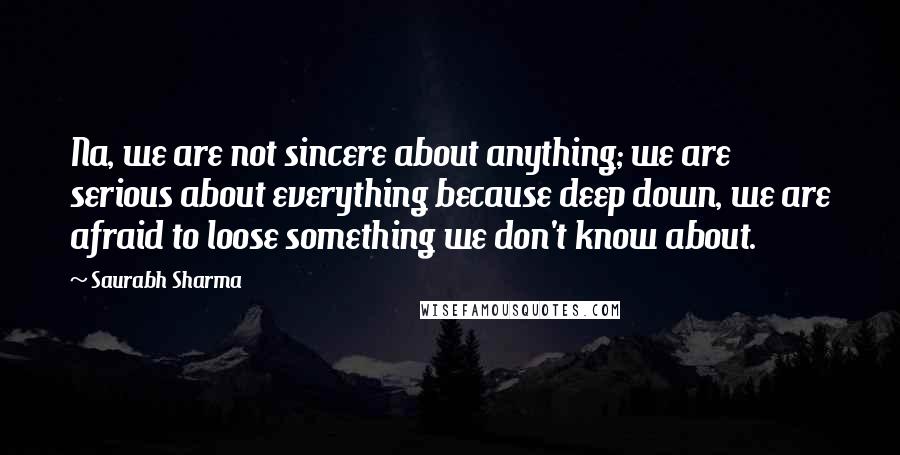 Saurabh Sharma Quotes: Na, we are not sincere about anything; we are serious about everything because deep down, we are afraid to loose something we don't know about.