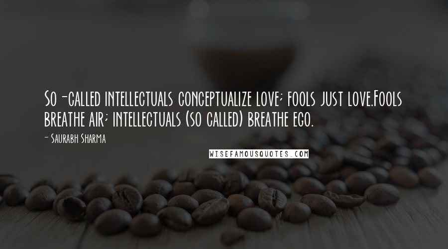 Saurabh Sharma Quotes: So-called intellectuals conceptualize love; fools just love.Fools breathe air; intellectuals (so called) breathe ego.