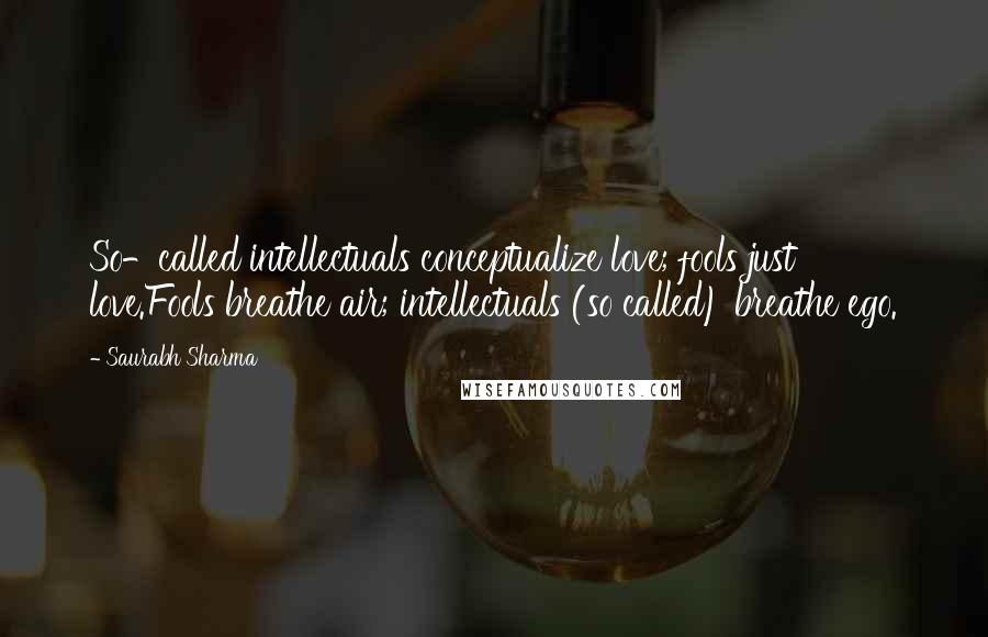 Saurabh Sharma Quotes: So-called intellectuals conceptualize love; fools just love.Fools breathe air; intellectuals (so called) breathe ego.