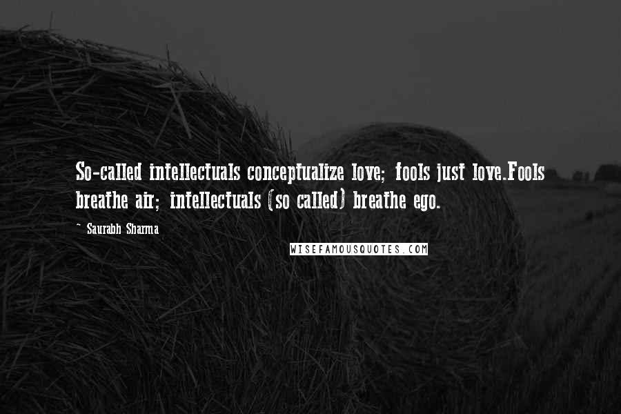 Saurabh Sharma Quotes: So-called intellectuals conceptualize love; fools just love.Fools breathe air; intellectuals (so called) breathe ego.