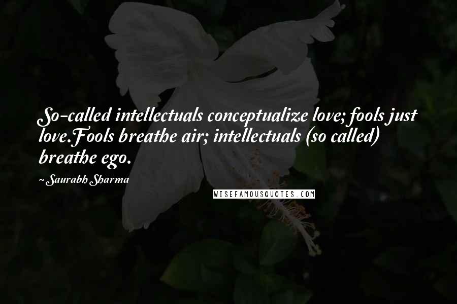 Saurabh Sharma Quotes: So-called intellectuals conceptualize love; fools just love.Fools breathe air; intellectuals (so called) breathe ego.