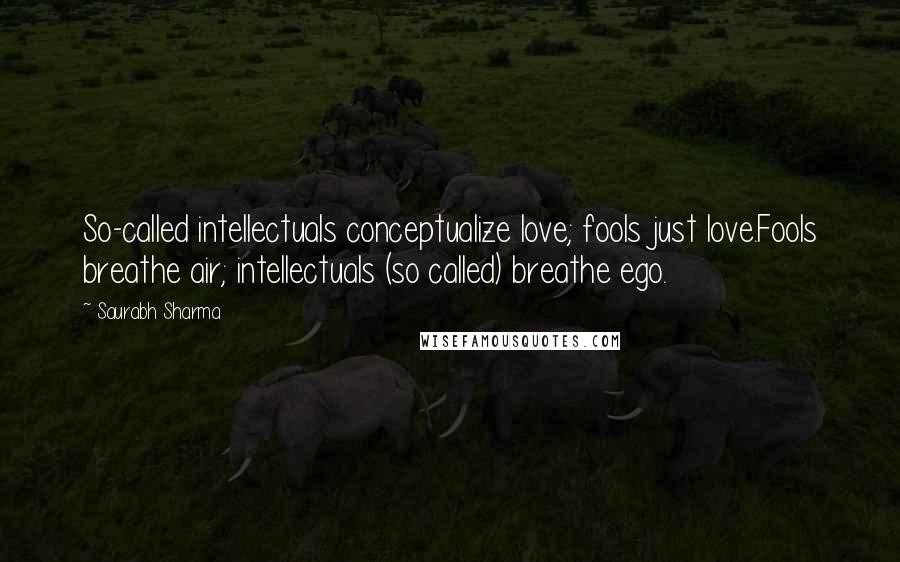 Saurabh Sharma Quotes: So-called intellectuals conceptualize love; fools just love.Fools breathe air; intellectuals (so called) breathe ego.