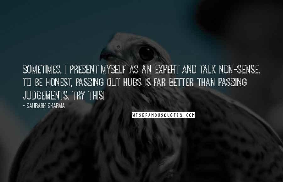 Saurabh Sharma Quotes: Sometimes, I present myself as an expert and talk non-sense. To be honest, passing out hugs is far better than passing judgements. TRY THIS!