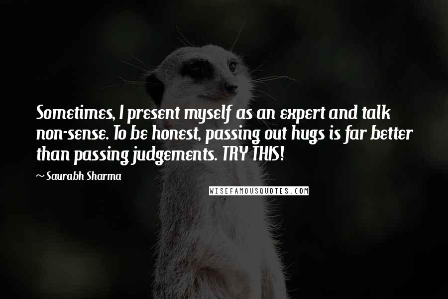 Saurabh Sharma Quotes: Sometimes, I present myself as an expert and talk non-sense. To be honest, passing out hugs is far better than passing judgements. TRY THIS!