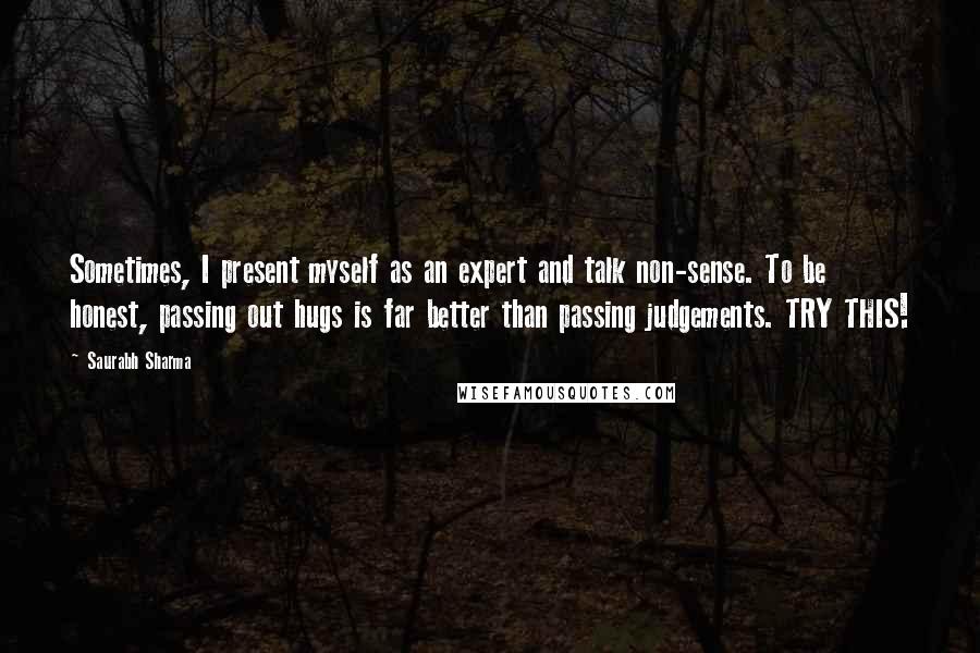 Saurabh Sharma Quotes: Sometimes, I present myself as an expert and talk non-sense. To be honest, passing out hugs is far better than passing judgements. TRY THIS!