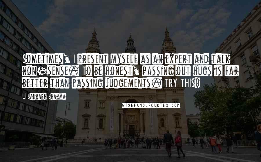 Saurabh Sharma Quotes: Sometimes, I present myself as an expert and talk non-sense. To be honest, passing out hugs is far better than passing judgements. TRY THIS!