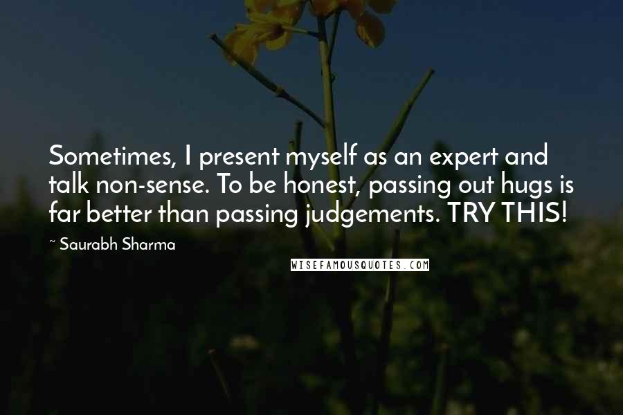 Saurabh Sharma Quotes: Sometimes, I present myself as an expert and talk non-sense. To be honest, passing out hugs is far better than passing judgements. TRY THIS!