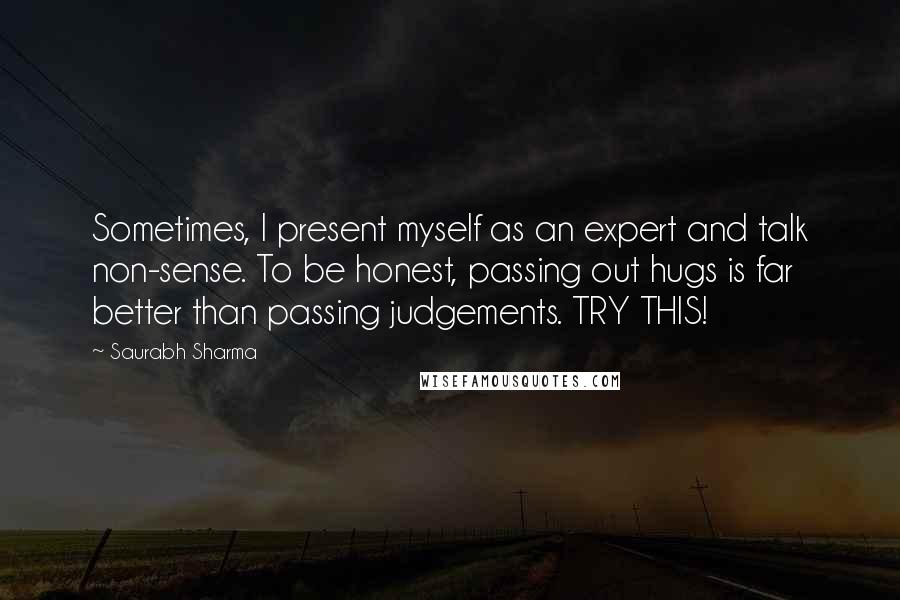 Saurabh Sharma Quotes: Sometimes, I present myself as an expert and talk non-sense. To be honest, passing out hugs is far better than passing judgements. TRY THIS!