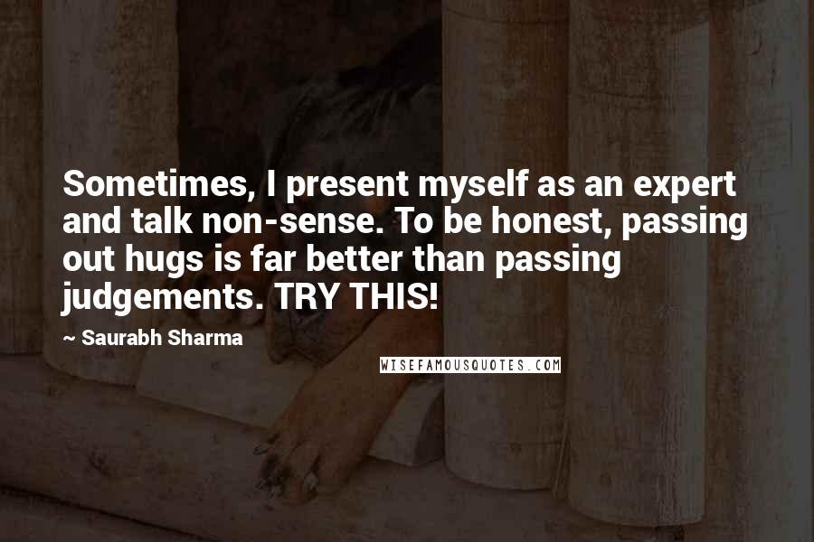 Saurabh Sharma Quotes: Sometimes, I present myself as an expert and talk non-sense. To be honest, passing out hugs is far better than passing judgements. TRY THIS!