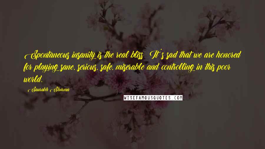 Saurabh Sharma Quotes: Spontaneous insanity is the real bliss! It's sad that we are honored for playing sane, serious, safe, miserable and controlling in this poor world.