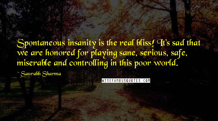 Saurabh Sharma Quotes: Spontaneous insanity is the real bliss! It's sad that we are honored for playing sane, serious, safe, miserable and controlling in this poor world.