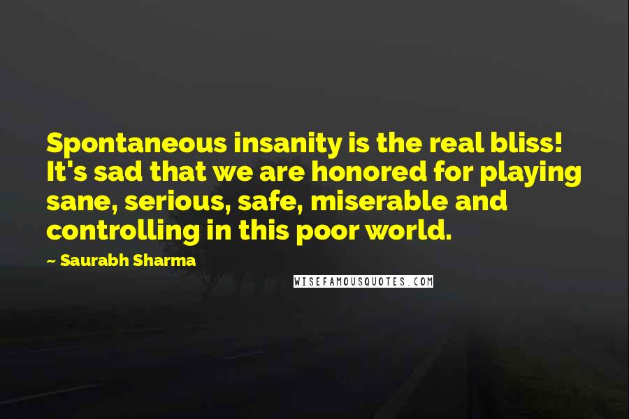 Saurabh Sharma Quotes: Spontaneous insanity is the real bliss! It's sad that we are honored for playing sane, serious, safe, miserable and controlling in this poor world.