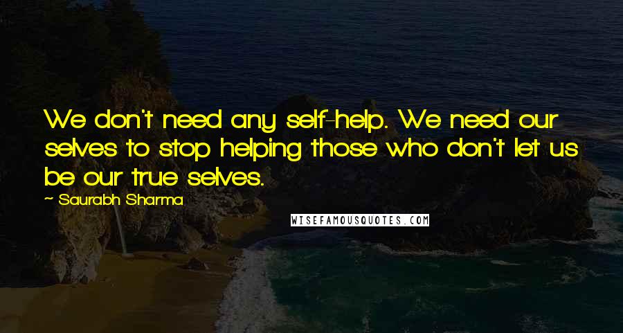 Saurabh Sharma Quotes: We don't need any self-help. We need our selves to stop helping those who don't let us be our true selves.