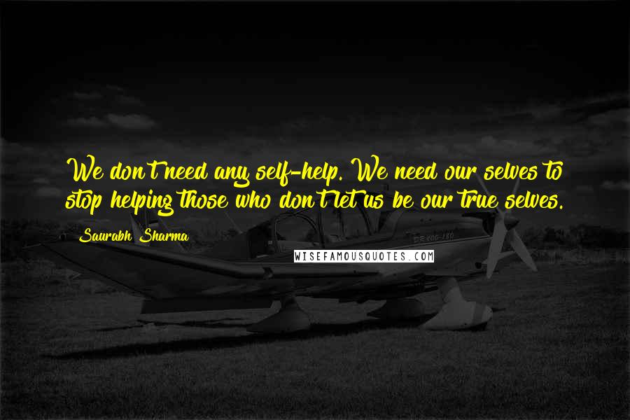 Saurabh Sharma Quotes: We don't need any self-help. We need our selves to stop helping those who don't let us be our true selves.