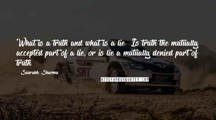 Saurabh Sharma Quotes: What is a truth and what is a lie? Is truth the mutually accepted part of a lie, or is lie a mutually denied part of truth?