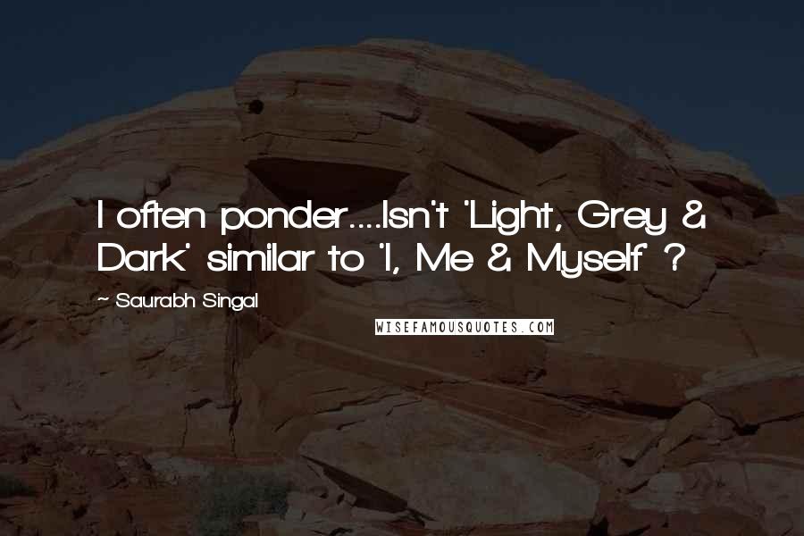 Saurabh Singal Quotes: I often ponder....Isn't 'Light, Grey & Dark' similar to 'I, Me & Myself' ?