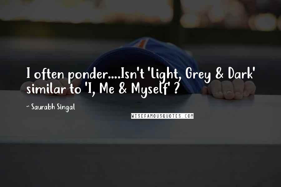 Saurabh Singal Quotes: I often ponder....Isn't 'Light, Grey & Dark' similar to 'I, Me & Myself' ?