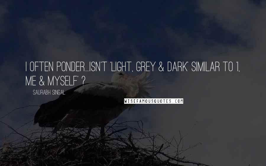 Saurabh Singal Quotes: I often ponder....Isn't 'Light, Grey & Dark' similar to 'I, Me & Myself' ?