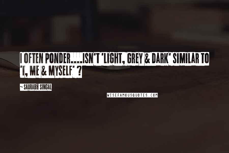 Saurabh Singal Quotes: I often ponder....Isn't 'Light, Grey & Dark' similar to 'I, Me & Myself' ?