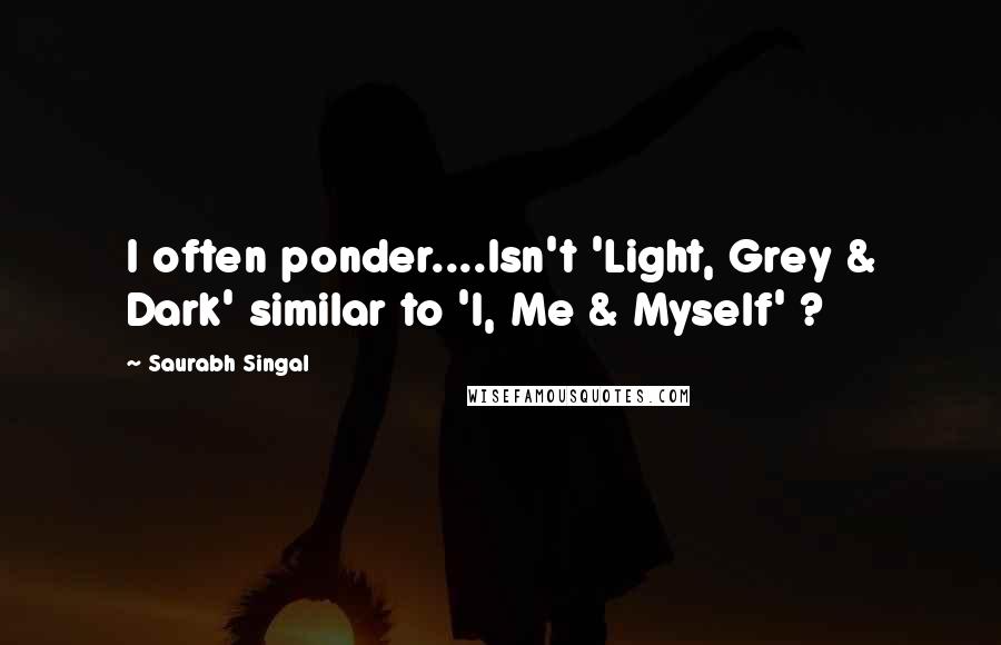 Saurabh Singal Quotes: I often ponder....Isn't 'Light, Grey & Dark' similar to 'I, Me & Myself' ?