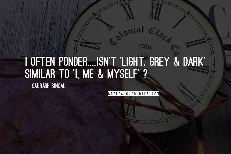 Saurabh Singal Quotes: I often ponder....Isn't 'Light, Grey & Dark' similar to 'I, Me & Myself' ?