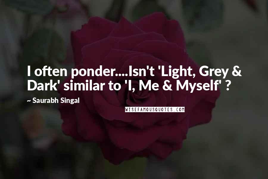 Saurabh Singal Quotes: I often ponder....Isn't 'Light, Grey & Dark' similar to 'I, Me & Myself' ?