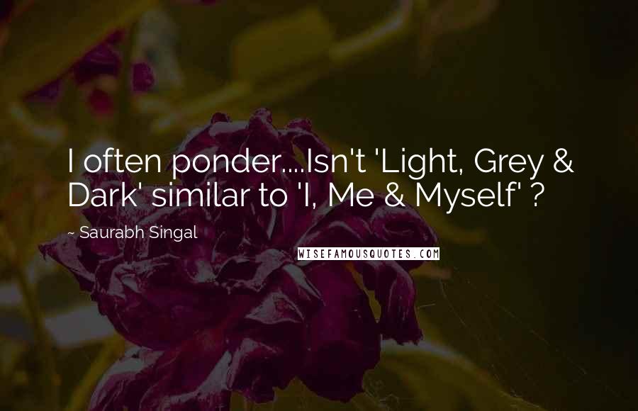 Saurabh Singal Quotes: I often ponder....Isn't 'Light, Grey & Dark' similar to 'I, Me & Myself' ?