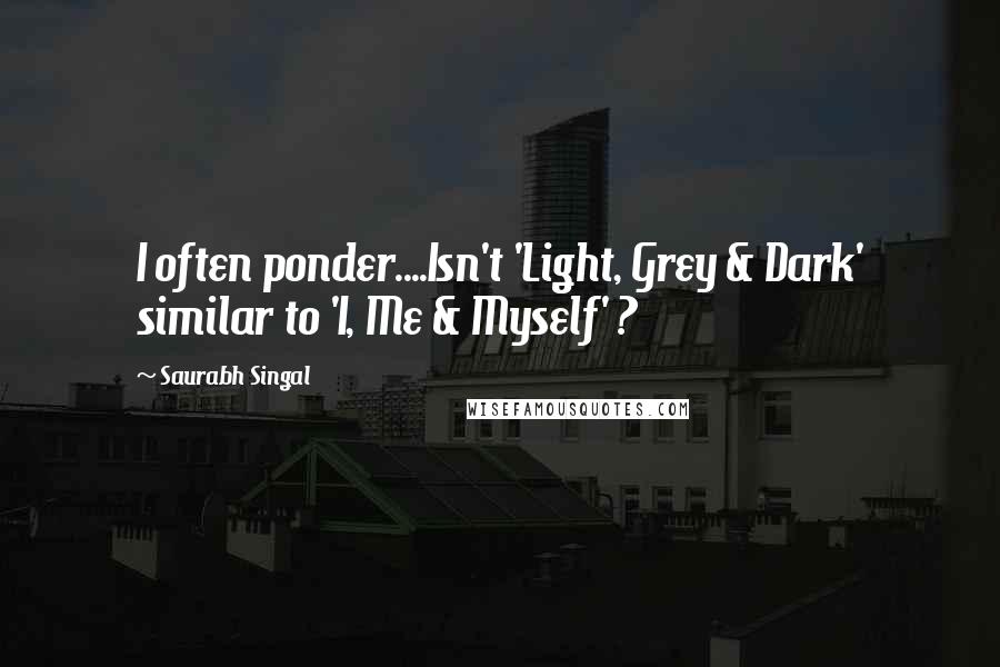 Saurabh Singal Quotes: I often ponder....Isn't 'Light, Grey & Dark' similar to 'I, Me & Myself' ?