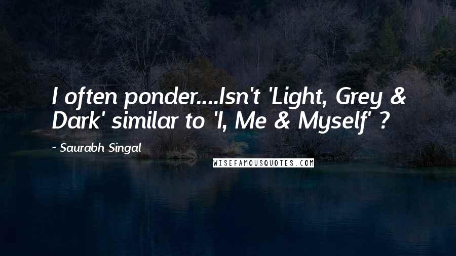 Saurabh Singal Quotes: I often ponder....Isn't 'Light, Grey & Dark' similar to 'I, Me & Myself' ?