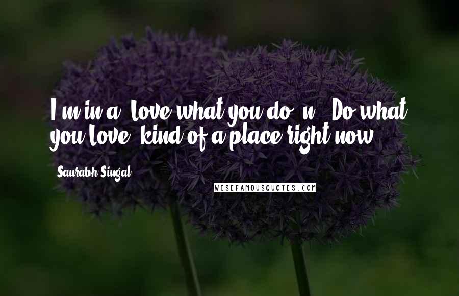 Saurabh Singal Quotes: I'm in a "Love what you do" n " Do what you Love" kind of a place right now....