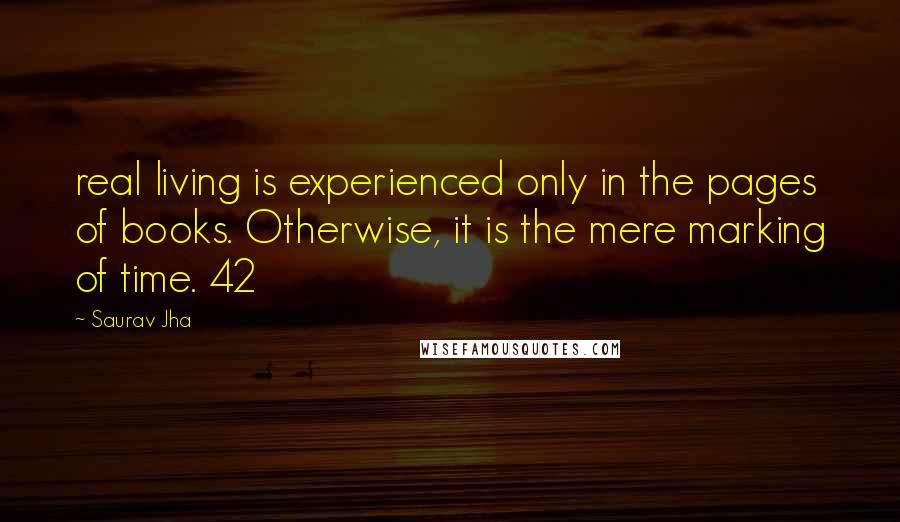 Saurav Jha Quotes: real living is experienced only in the pages of books. Otherwise, it is the mere marking of time. 42