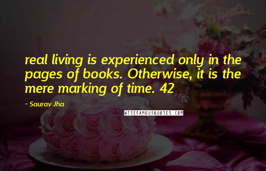 Saurav Jha Quotes: real living is experienced only in the pages of books. Otherwise, it is the mere marking of time. 42