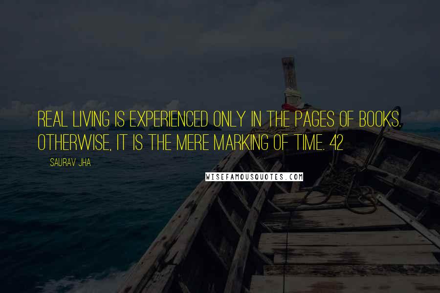 Saurav Jha Quotes: real living is experienced only in the pages of books. Otherwise, it is the mere marking of time. 42