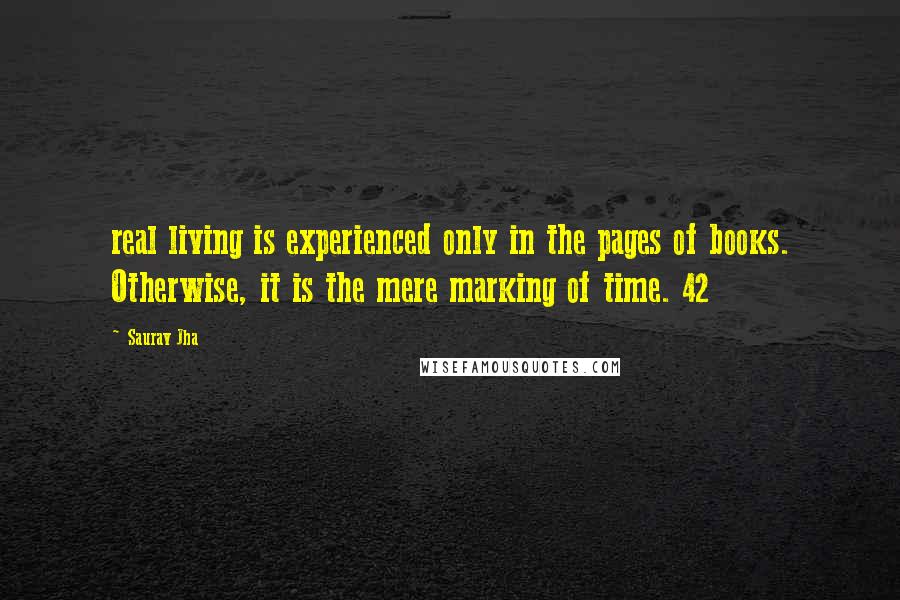 Saurav Jha Quotes: real living is experienced only in the pages of books. Otherwise, it is the mere marking of time. 42