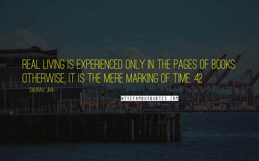 Saurav Jha Quotes: real living is experienced only in the pages of books. Otherwise, it is the mere marking of time. 42