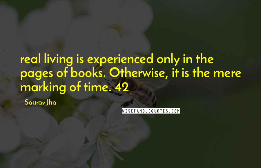 Saurav Jha Quotes: real living is experienced only in the pages of books. Otherwise, it is the mere marking of time. 42