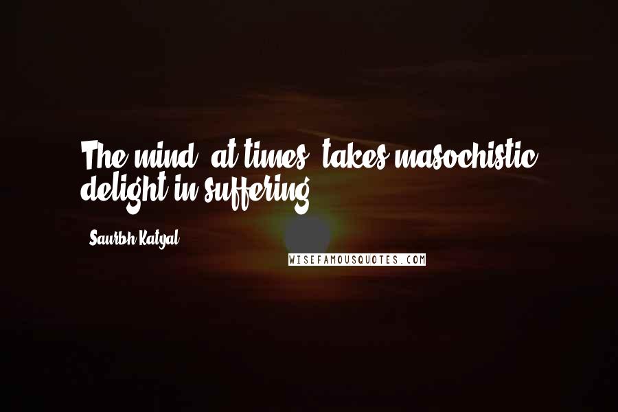 Saurbh Katyal Quotes: The mind, at times, takes masochistic delight in suffering.