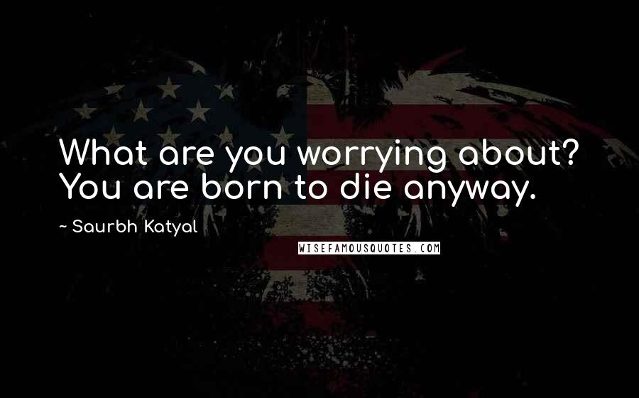 Saurbh Katyal Quotes: What are you worrying about? You are born to die anyway.
