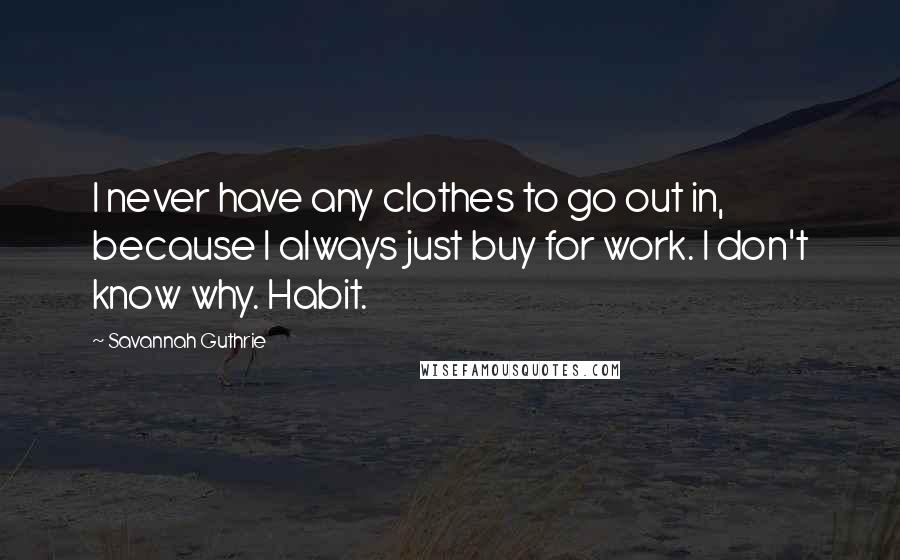 Savannah Guthrie Quotes: I never have any clothes to go out in, because I always just buy for work. I don't know why. Habit.
